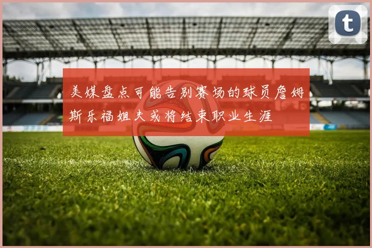 美媒盘点可能告别赛场的球员詹姆斯乐福姐夫或将结束职业生涯