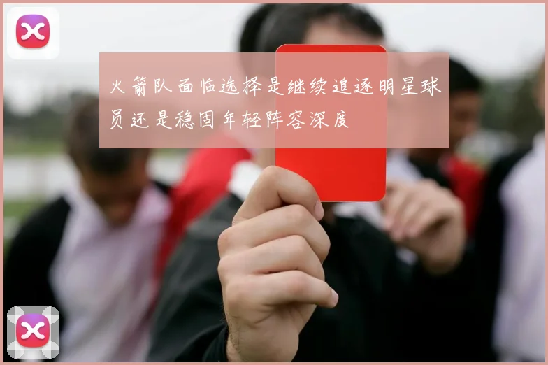 火箭队面临选择是继续追逐明星球员还是稳固年轻阵容深度