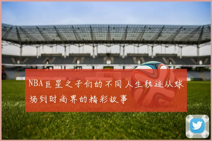NBA巨星之子们的不同人生轨迹从球场到时尚界的精彩故事