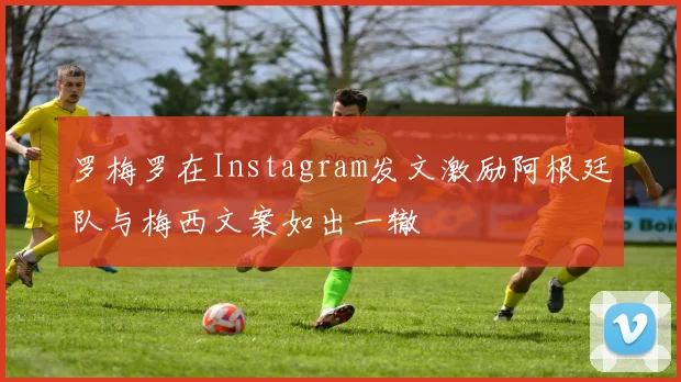 罗梅罗在Instagram发文激励阿根廷队与梅西文案如出一辙