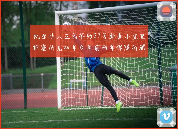 凯尔特人正式签约27号新秀小克里斯塞纳克四年合同前两年保障待遇明确