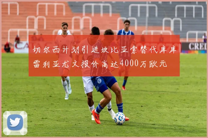 切尔西计划引进坎比亚索替代库库雷利亚尤文报价高达4000万欧元