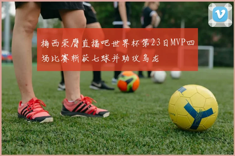 梅西荣膺直播吧世界杯第23日MVP四场比赛斩获七球并助攻乌龙