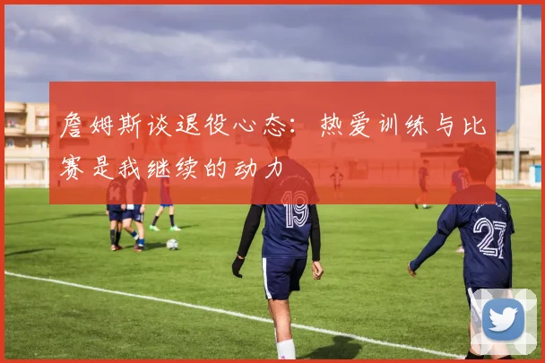 詹姆斯谈退役心态：热爱训练与比赛是我继续的动力