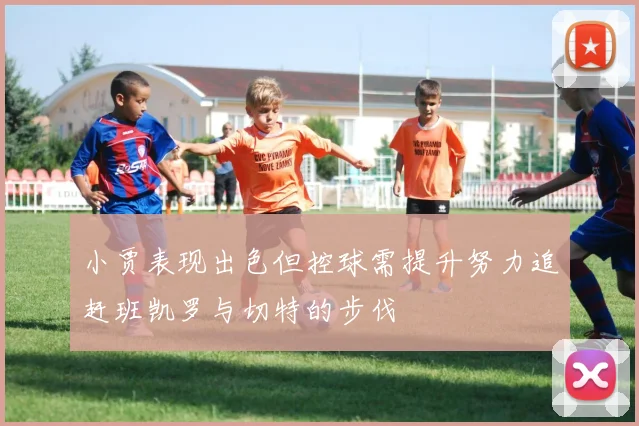 小贾表现出色但控球需提升努力追赶班凯罗与切特的步伐