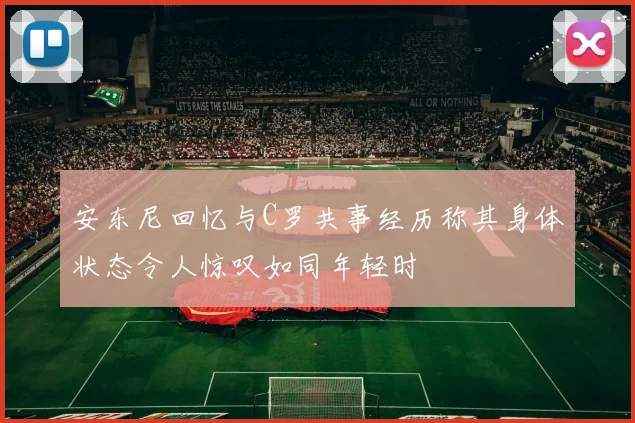 安东尼回忆与C罗共事经历称其身体状态令人惊叹如同年轻时