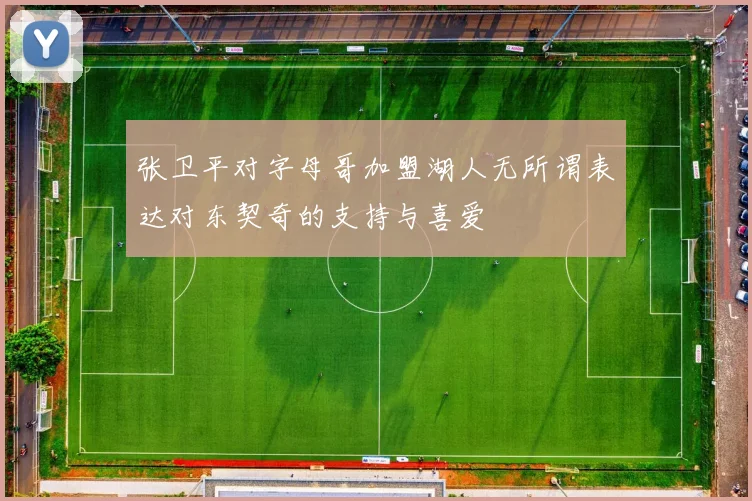张卫平对字母哥加盟湖人无所谓表达对东契奇的支持与喜爱