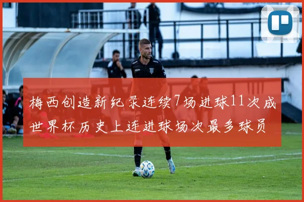 梅西创造新纪录连续7场进球11次成世界杯历史上连进球场次最多球员