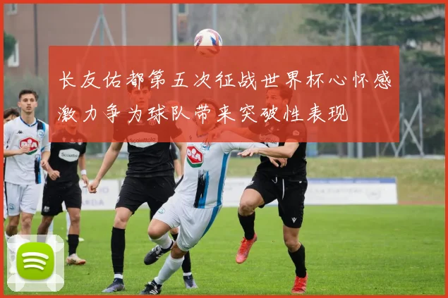 长友佑都第五次征战世界杯心怀感激力争为球队带来突破性表现