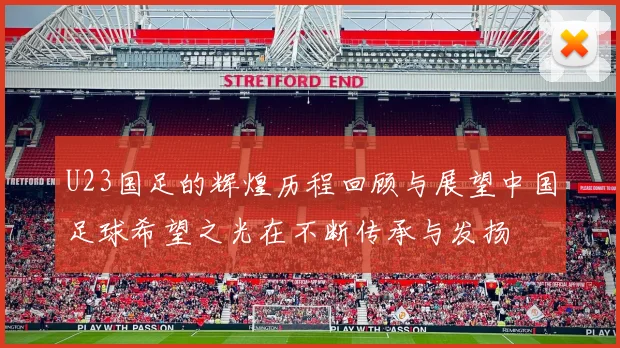 U23国足的辉煌历程回顾与展望中国足球希望之光在不断传承与发扬