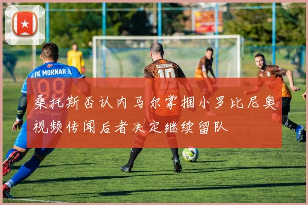 桑托斯否认内马尔掌掴小罗比尼奥视频传闻后者决定继续留队
