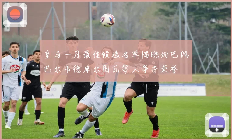 皇马一月最佳候选名单揭晓姆巴佩巴尔韦德库尔图瓦等人争夺荣誉