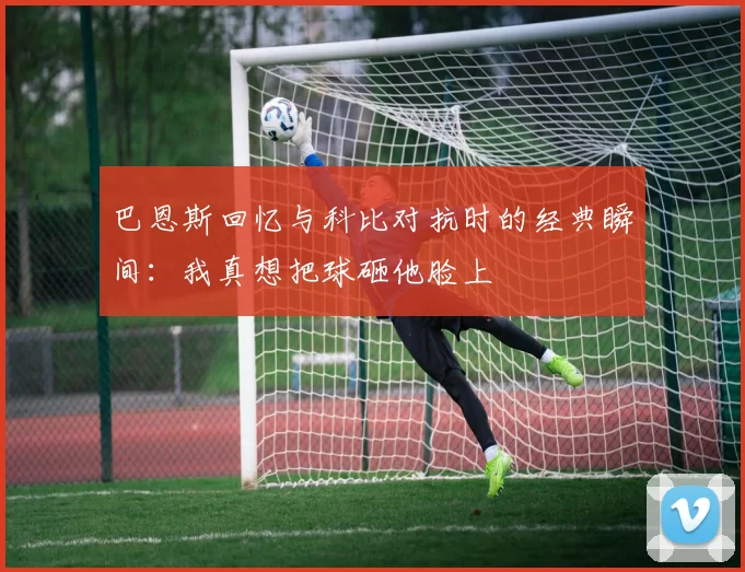 巴恩斯回忆与科比对抗时的经典瞬间：我真想把球砸他脸上