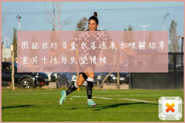 图赫尔对马奎尔落选表示理解称尊重其个性与失望情绪