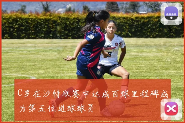 C罗在沙特联赛中达成百球里程碑成为第五位进球球员