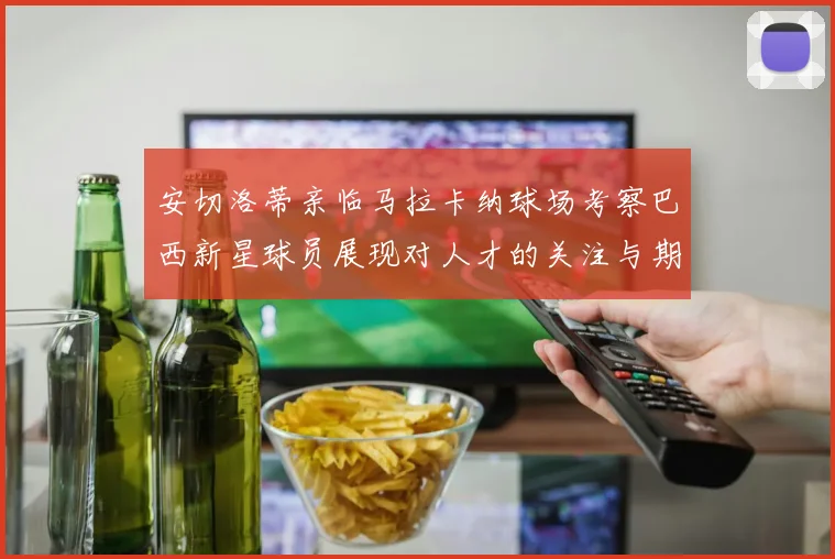 安切洛蒂亲临马拉卡纳球场考察巴西新星球员展现对人才的关注与期待
