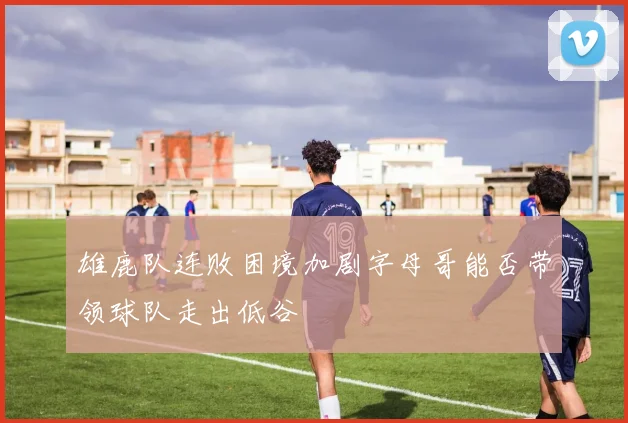 雄鹿队连败困境加剧字母哥能否带领球队走出低谷