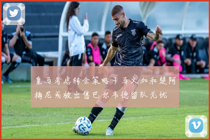 皇马考虑转会策略卡马文加和楚阿梅尼或被出售巴尔韦德留队无忧