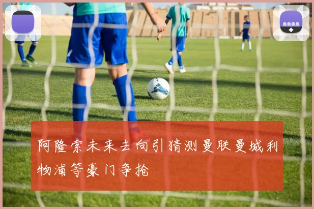 阿隆索未来去向引猜测曼联曼城利物浦等豪门争抢