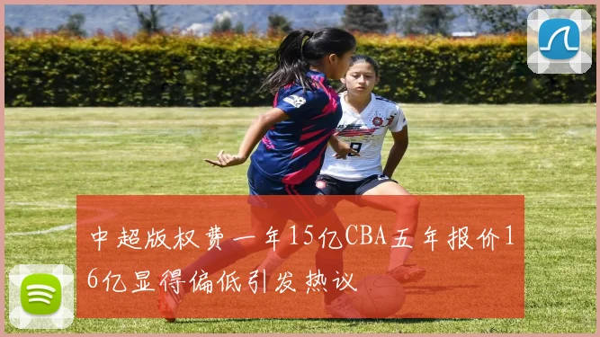 中超版权费一年15亿CBA五年报价16亿显得偏低引发热议