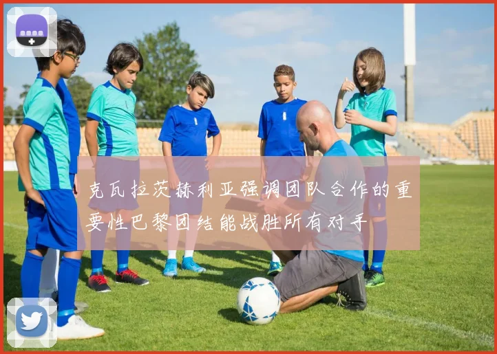 克瓦拉茨赫利亚强调团队合作的重要性巴黎团结能战胜所有对手